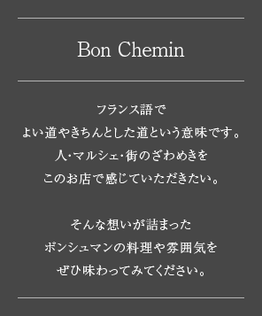 ［Bon Chemin］フランス語でよい道やきちんとした道という意味です。人・マルシェ・街のざわめきをこのお店で感じていただきたい。そんな想いが詰まったボンシュマンの料理や雰囲気をぜひ味わってみてください。